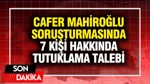 Cafer Mahiroğlu Soruşturmasında 7 Kişi Hakkında Tutuklama Talebi
